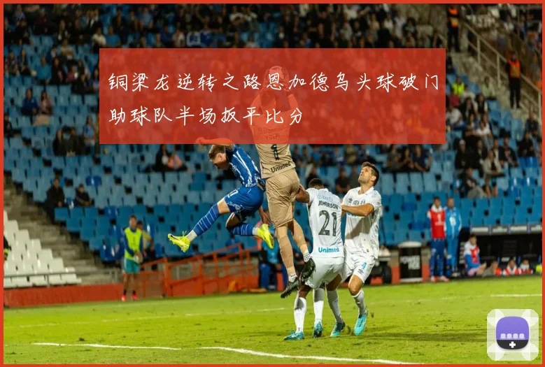 铜梁龙逆转之路恩加德乌头球破门助球队半场扳平比分