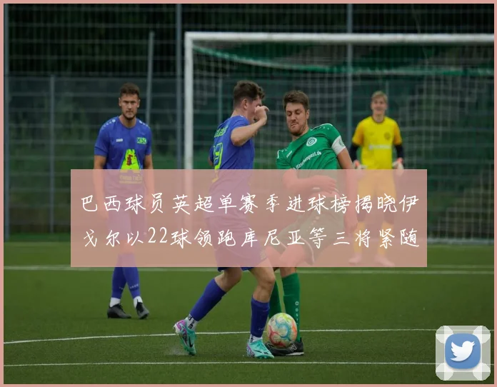 巴西球员英超单赛季进球榜揭晓伊戈尔以22球领跑库尼亚等三将紧随其后