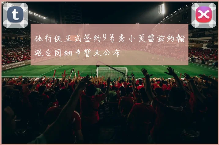 独行侠正式签约9号秀小莫雷兹约翰逊合同细节暂未公布