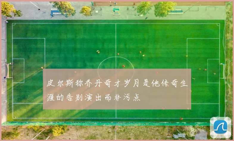 皮尔斯称乔丹奇才岁月是他传奇生涯的告别演出而非污点