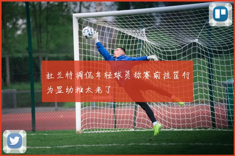 杜兰特调侃年轻球员称赛前挂筐行为显幼稚太老了