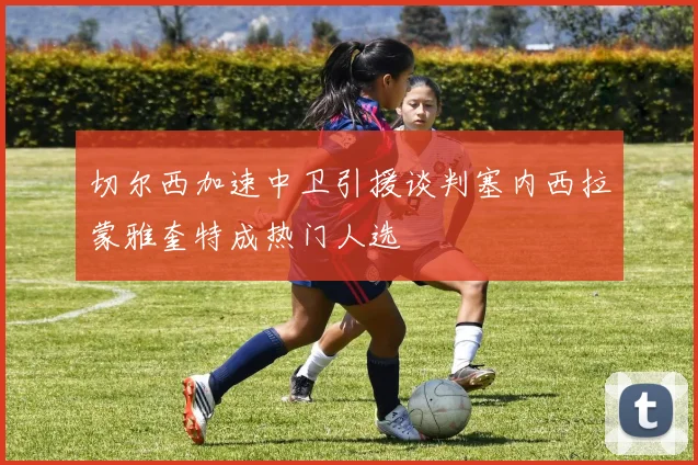 切尔西加速中卫引援谈判塞内西拉蒙雅奎特成热门人选