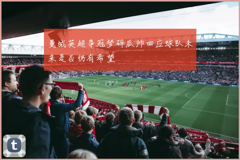 曼城英超争冠梦碎瓜帅回应球队未来是否仍有希望