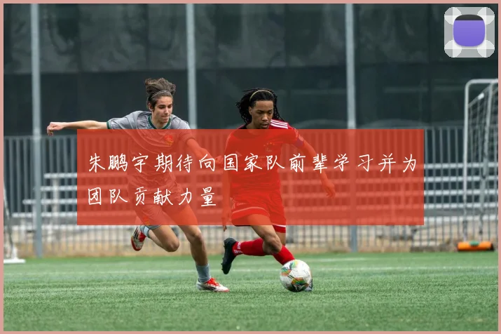 朱鹏宇期待向国家队前辈学习并为团队贡献力量