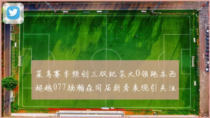 菜鸟赛季频创三双纪录大O领跑本西超越077杨瀚森同届新秀表现引关注