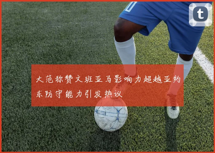 大范称赞文班亚马影响力超越亚约东防守能力引发热议