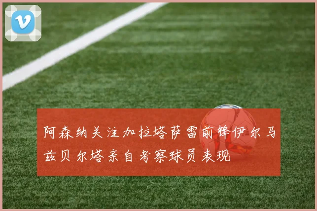 阿森纳关注加拉塔萨雷前锋伊尔马兹贝尔塔亲自考察球员表现