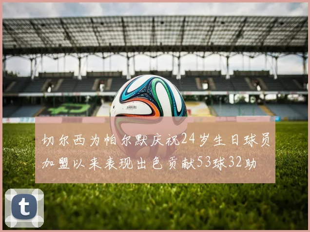 切尔西为帕尔默庆祝24岁生日球员加盟以来表现出色贡献53球32助