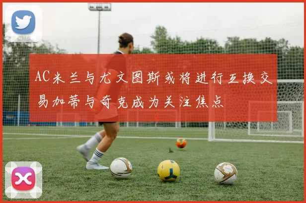 AC米兰与尤文图斯或将进行互换交易加蒂与奇克成为关注焦点
