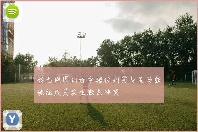 姆巴佩因训练中越位判罚与皇马教练组成员发生激烈冲突